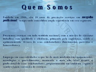 Quem Somos Fundada em 1988, são 20 anos de prestação serviços em  mergulho profissional  –   tempo onde consolidou ampla experiência em seu segmento. Prestamos serviços em todo território nacional, com a missão de executar trabalhos com qualidade e eficiência, primando pela segurança, saúde e aprimoramento  técnico de seus colaboradores (funcionários, parceiros e fornecedores). Emprega em suas atividades o que há de mais moderno em equipamentos, tecnologias e procedimentos, mantendo o mais alto nível técnico e profissional de seus colaboradores, proporcionando um ambiente seguro e saudável para execução de serviços. . . . 