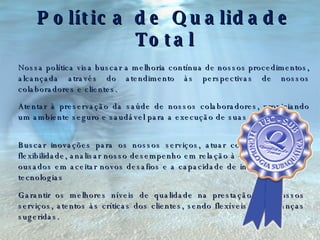 Política de Qualidade Total Nossa política visa buscar a melhoria contínua de nossos procedimentos, alcançada através do atendimento às perspectivas de nossos colaboradores e clientes. Atentar à preservação da saúde de nossos colaboradores, propiciando um ambiente seguro e saudável para a execução de suas atividades. Buscar inovações para os nossos serviços, atuar com criatividade e flexibilidade, analisar nosso desempenho em relação à concorrência, ser ousados em aceitar novos desafios e a capacidade de incorporar novas tecnologias Garantir os melhores níveis de qualidade na prestação dos nossos serviços, atentos às críticas dos clientes, sendo flexíveis às mudanças sugeridas. . . . . 