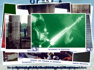 Obras e Recuperação de Estruturas em Concreto ou Aço Recuperação de Estacas em Concreto Recuperação de Lajes Recuperação de Estacas em Aço Limpeza e Retirada de Material Segregado Corte e Solda em Estruturas Metálicas Montagem de Armadura de Reforço em Concreto Montagem de Formas para Concreto Realização de Concretagem Submersa Inspeção Visual, Fotos, Filmagens de Anomalias Embrechamentos Jateamento de Superfícies 