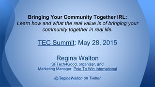 Bringing Your Community Together IRL:
Learn how and what the real value is of bringing your
community together in real life.
TEC Summit: May 28, 2015
Regina Walton
SFTech4Good, organizer, and
Marketing Manager, Pole To Win International
@ReginaWalton on Twitter
 