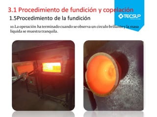 1.5Procedimiento de la fundición
10.La operación ha terminadocuando se observa un circulo brillantey la masa
liquida se muestra tranquila.
 