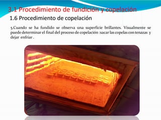 1.6 Procedimiento de copelación
5.Cuando se ha fundido se observa una superficie brillantes. Visualmente se
puede determinar el final del proceso de copelación :sacar las copelascon tenazas y
dejar enfriar .
 