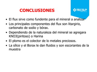 CONCLUSIONES
• El flux sirve como fundente para el mineral a analizar
• Los principales componentes del flux son litargirio,
carbonato de sodio y bórax.
• Dependiendo de la naturaleza del mineral se agregara
KNO3(piritoso) o Harina
• El plomo es el colector de lo metales preciosos.
• La sílice y el Borax le dan fluidos y son escoriantes de la
muestra
 