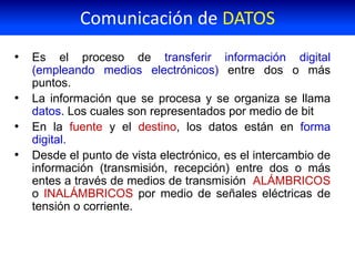 • Es el proceso de transferir información digital
(empleando medios electrónicos) entre dos o más
puntos.
• La información que se procesa y se organiza se llama
datos. Los cuales son representados por medio de bit
• En la fuente y el destino, los datos están en forma
digital.
• Desde el punto de vista electrónico, es el intercambio de
información (transmisión, recepción) entre dos o más
entes a través de medios de transmisión ALÁMBRICOS
o INALÁMBRICOS por medio de señales eléctricas de
tensión o corriente.
Comunicación de DATOS
 