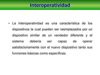 • La interoperatividad es una característica de los
dispositivos la cual pueden ser reemplazados por un
dispositivo similar de un vendedor diferente y el
sistema debería ser capaz de operar
satisfactoriamente con el nuevo dispositivo tanto sus
funciones básicas como específicas.
Interoperatividad
 