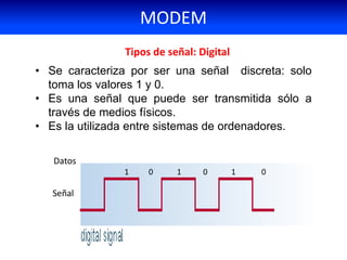 • Se caracteriza por ser una señal discreta: solo
toma los valores 1 y 0.
• Es una señal que puede ser transmitida sólo a
través de medios físicos.
• Es la utilizada entre sistemas de ordenadores.
Tipos de señal: Digital
Señal
Datos
1 0 1 0 1 0
MODEM
 