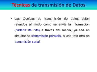• Las técnicas de transmisión de datos están
referidos al modo como se envía la información
(cadena de bits) a través del medio, ya sea en
simultáneo transmisión paralela, o una tras otra en
transmisión serial.
Técnicas de transmisión de Datos
 