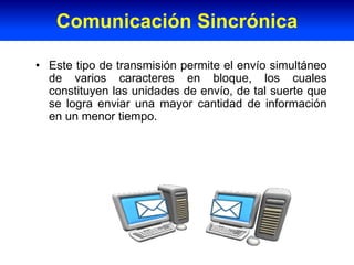 • Este tipo de transmisión permite el envío simultáneo
de varios caracteres en bloque, los cuales
constituyen las unidades de envío, de tal suerte que
se logra enviar una mayor cantidad de información
en un menor tiempo.
Comunicación Sincrónica
 