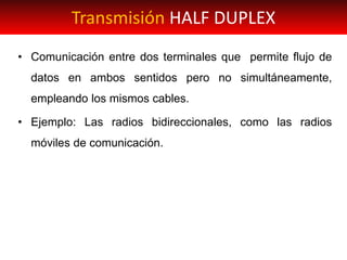 • Comunicación entre dos terminales que permite flujo de
datos en ambos sentidos pero no simultáneamente,
empleando los mismos cables.
• Ejemplo: Las radios bidireccionales, como las radios
móviles de comunicación.
Transmisión HALF DUPLEX
 