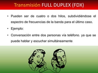 • Pueden ser de cuatro o dos hilos, subdividiéndose el
espectro de frecuencias de la banda para el último caso.
• Ejemplo:
• Conversación entre dos personas vía teléfono. ya que se
puede hablar y escuchar simultáneamente
Transmisión FULL DUPLEX (FDX)
 