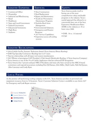 INDUSTRY EXPERTISE:
INDUSTRY RECOGNITION:
LOCAL FOCUS:
SERVICES: SAFETY:
• Commercial Office
• Hospitality
• Industrial and Warehousing
• Retail
• Healthcare
• State and Local Government
• Federal Government
• Educational Institutions
• High-Rises
• Stadiums
• 2016 Carlisle SynTec Systems’ Perfection Award (Tecta America Illinois Roofing)
• ENR Top Specialty Contractor (Roofing) last 6 of 7 years
• Top tier relationships with all major roof system manufacturers
• 2015 Winner of prestigious GAF President’s Club Award (Metalcrafts Roofing, A Tecta America Company)
• Tecta America is one of the 5% of Carlisle Applicators that has achieved ESP designation
• Tecta America has 7 present and past NRCA Presidents and many who have served on the NRCA board,
committees and regional associations including Don McNamara, John Miller, Mark Gaulin, Rob McNamara,
Allen Lancaster and Lindy Ryan.
As the premier self-performing roofing company in the U.S., Tecta America can draw on personnel and
equipment resources from its 54 locations. Tecta’s Customer Solutions Center is available to our clients 24/7
for Emergency and Leak Repair services.
• New Construction
• Roof Replacement
• Repair and Maintenance
• TectaCare Preventative
Maintenance Programs
• Portfolio Roof Asset
Management
• Environmental Solutions
• Emergency and Disaster
Response
• 24/7 Service Capabilities
• Experience across all roofing
systems
Tecta America prides itself in
having one of the most
comprehensive safety and health
programs in the industry. Tecta’s
careful approach has allowed it to
consistently have one of the best
Experience Modification Rates
(EMR) in the industry at .58 or
lower since 2000.
• EMR: .58 vs. 1.0 national
average
Customer Solutions Center
Corporate
 