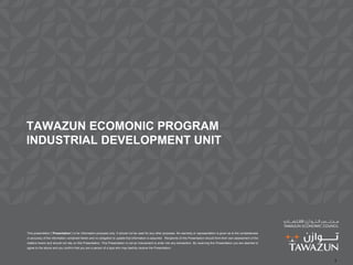 TAWAZUN ECOMONIC PROGRAM
INDUSTRIAL DEVELOPMENT UNIT




This presentation (“Presentation”) is for information purposes only. It should not be used for any other purposes. No warranty or representation is given as to the completeness
or accuracy of the information contained herein and no obligation to update that information is assumed. Recipients of this Presentation should form their own assessment of the
matters herein and should not rely on this Presentation. This Presentation is not an inducement to enter into any transaction. By receiving this Presentation you are deemed to
agree to the above and you confirm that you are a person of a type who may lawfully receive the Presentation.



                                                                                                                                                                                   1
 