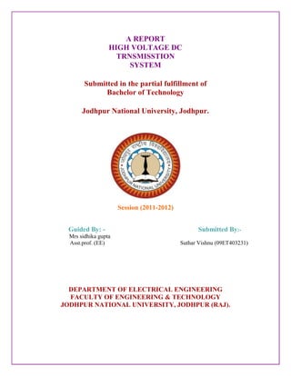 A REPORT
                  HIGH VOLTAGE DC
                    TRNSMISSTION
                       SYSTEM

        Submitted in the partial fulfillment of
              Bachelor of Technology

       Jodhpur National University, Jodhpur.




                      Session (2011-2012)


 Guided By: -                                     Submitted By:-
  Mrs sidhika gupta
  Asst.prof. (EE)                           Suthar Vishnu (09ET403231)




  DEPARTMENT OF ELECTRICAL ENGINEERING
  FACULTY OF ENGINEERING & TECHNOLOGY
JODHPUR NATIONAL UNIVERSITY, JODHPUR (RAJ).
 