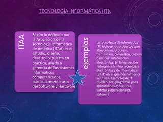 TECNOLOGÍA INFORMÁTICA (IT).
ITAA
Según lo definido por
la Asociación de la
Tecnología Informática
de América (ITAA) es el
estudio, diseño,
desarrollo, puesta en
práctica, ayuda o
gerencia de los sistemas
informáticos
computarizados,
particularmente usos
del Software y Hardware ejemplos
La tecnología de informática
(TI) incluye los productos que
almacenan, procesan,
transmiten, convierten, copian
o reciben información
electrónica. En la legislación
federal el término tecnología
electrónica y de informática
(E&IT) es el que normalmente
se utiliza. Ejemplos de IT
pueden ser: programas para
aplicaciones específicas,
sistemas operacionales,
sistemas
 