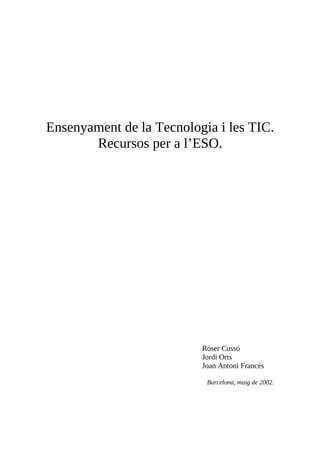 Ensenyament de la Tecnologia i les TIC.
Recursos per a l’ESO.
Roser Cussó
Jordi Orts
Joan Antoni Francés
Barcelona, maig de 2002.
 