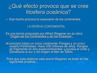 ¿Qué efecto provoca que se cree litosfera oceánica? Ese hecho provoca la expansión de los continentes. LA DERIVA CONTINENTAL Es una teoría propuesta por Alfred Wegener en su obra: “ Origen de los Continentes y de los Océanos”.  Al principio había un único continente: Pangea y un único océano Panthalasa. Hace 200 millones de años, Pangea se fragmentó en dos supercontinentes: Laurasia al norte y Gondwana al sur y dio origen al Mar de Tethis. Para que esta elaborar esta teoría Wegener se basó en las siguientes pruebas… 