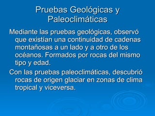 Pruebas Geológicas y Paleoclimáticas Mediante las pruebas geológicas, observó que existían una continuidad de cadenas montañosas a un lado y a otro de los océanos. Formados por rocas del mismo tipo y edad. Con las pruebas paleoclimáticas, descubrió rocas de origen glaciar en zonas de clima tropical y viceversa.  