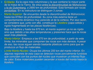 El Manto :  Es la capa más voluminosa y la que contiene la mayor parte de la masa de la Tierra. Se sitúa  entre la discontinuidad de   Mohorovicic y la de Gutemberg , a 2900 km de profundidad. Está formado por rocas  peridotitas . En su estructura se distinguen 3 zonas: Manto Superior : Se encuentre desde la discontinuidad de Mohorovicic  hasta los 670km de profundidad. Su zona más externa tiene un comportamiento dinámico muy parecido al de la corteza. Por esa razón, se considera que, junto con ella, constituye la  Litosfera  (capa sólida y rígida fragmentada en las placas litosféricas). Bajo la litosfera y hasta los 670 km, el manto superior ya no es rígido sino que debido a las altas temperaturas y presiones hace que la rocas sean más plásticas.  Manto Inferior : Empieza a las 670 km de profundidad; a partir de este límite, los minerales que componen las rocas son más densos. A pesar de eso, las rocas siguen siendo bastante plásticas como para que se produzca un flujo de materiales. Límite Manto-Núcleo : Ocupa los últimos 200 km del manto inferior. En algunas regiones de esta capa se detectan rocas parcialmente fundidas que coinciden con los puntos del núcleo que muestran un intenso flujo de calor. Estos materiales pueden ascender a través del manto hasta la litosfera.  