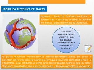 TEORIA DA TECTÓNICA DE PLACAS
                                   Segundo a Teoria da Tectónica de Placas, a
                                   litosfera não é contínua; encontra-se dividida
                                   em blocos - placas tectónicas ou litosféricas.


                                                       Não são os
                                                    continentes que
                                                    se movem, mas
                                                      sim as placas
                                                  litosféricas onde o
                                                    continente está
                                                       localizado!


As placas tectónicas movimentam-se independentemente umas das outras e
assentam sobre uma zona do interior da Terra que possui uma certa plasticidade - a
astenosfera. Esta comporta-se como uma massa pastosa sobre a qual as placas
“flutuam”, permitindo assim o seu deslizamento - devido a correntes de convecção.
 