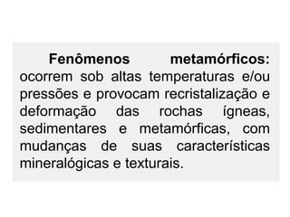Fenômenos
metamórficos:
ocorrem sob altas temperaturas e/ou
pressões e provocam recristalização e
deformação das rochas ígneas,
sedimentares e metamórficas, com
mudanças de suas características
mineralógicas e texturais.

 