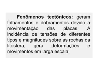 Fenômenos tectônicos: geram
falhamentos e dobramentos devido à
movimentação
das
placas.
A
incidência de tensões de diferentes
tipos e magnitudes sobre as rochas da
litosfera,
gera
deformações
e
movimentos em larga escala.

 
