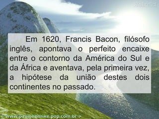Em 1620, Francis Bacon, filósofo
inglês, apontava o perfeito encaixe
entre o contorno da América do Sul e
da África e aventava, pela primeira vez,
a hipótese da união destes dois
continentes no passado.

 