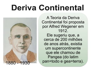 1880 - 1930

A Teoria da Deriva
Continental foi proposta
por Alfred Wegener em
1912.
Ele sugeriu que, a
cerca de 200 milhões
de anos atrás, existia
um supercontinente
que ele chamou de
Pangea (do latim
pan=todo e gea=terra).

 