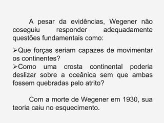 A pesar da evidências, Wegener não
coseguiu
responder
adequadamente
questões fundamentais como:
Que forças seriam capazes de movimentar
os continentes?
Como uma crosta continental poderia
deslizar sobre a oceânica sem que ambas
fossem quebradas pelo atrito?
Com a morte de Wegener em 1930, sua
teoria caiu no esquecimento.

 