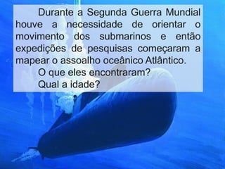Durante a Segunda Guerra Mundial
houve a necessidade de orientar o
movimento dos submarinos e então
expedições de pesquisas começaram a
mapear o assoalho oceânico Atlântico.
O que eles encontraram?
Qual a idade?

 