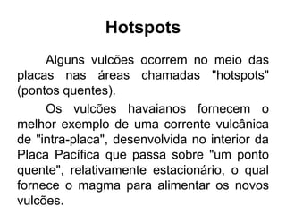 Hotspots
Alguns vulcões ocorrem no meio das
placas nas áreas chamadas "hotspots"
(pontos quentes).
Os vulcões havaianos fornecem o
melhor exemplo de uma corrente vulcânica
de "intra-placa", desenvolvida no interior da
Placa Pacífica que passa sobre "um ponto
quente", relativamente estacionário, o qual
fornece o magma para alimentar os novos
vulcões.

 