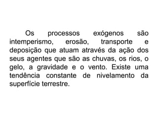 Os
processos
exógenos
são
intemperismo,
erosão,
transporte
e
deposição que atuam através da ação dos
seus agentes que são as chuvas, os rios, o
gelo, a gravidade e o vento. Existe uma
tendência constante de nivelamento da
superfície terrestre.

 