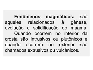 Fenômenos magmáticos: são
aqueles relacionados à gênese,
evolução e solidificação do magma.
Quando ocorrem no interior da
crosta são intrusivos ou plutônicos e
quando ocorrem no exterior são
chamados extrusivos ou vulcânicos.

 