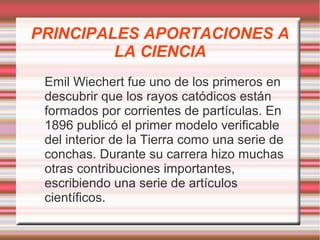 PRINCIPALES APORTACIONES A 
LA CIENCIA 
Emil Wiechert fue uno de los primeros en 
descubrir que los rayos catódicos están 
formados por corrientes de partículas. En 
1896 publicó el primer modelo verificable 
del interior de la Tierra como una serie de 
conchas. Durante su carrera hizo muchas 
otras contribuciones importantes, 
escribiendo una serie de artículos 
científicos. 
 