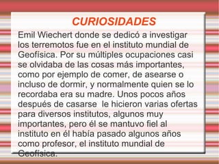 CURIOSIDADES 
Emil Wiechert donde se dedicó a investigar 
los terremotos fue en el instituto mundial de 
Geofísica. Por su múltiples ocupaciones casi 
se olvidaba de las cosas más importantes, 
como por ejemplo de comer, de asearse o 
incluso de dormir, y normalmente quien se lo 
recordaba era su madre. Unos pocos años 
después de casarse le hicieron varias ofertas 
para diversos institutos, algunos muy 
importantes, pero él se mantuvo fiel al 
instituto en él había pasado algunos años 
como profesor, el instituto mundial de 
Geofísica. 
 