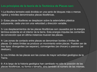 Los principios de la teoría de la Tectónica de Placas son:
1-La litosfera terrestre está dividida en una serie de bloques más o menos
rígidos y móviles denominados placas litosféricas.
2- Estas placas litosferas se desplazan sobre la astenósfera plástica
subyacente, cada una con una velocidad y dirección variable.
3- Los desplazamientos de las placas litosféricas son causados por la energía
térmica existente en el interior de la tierra. Esta energía impulsa las corrientes
de convección que en última instancia mueven las placas.
4- Las zonas de contacto entre placas se denominan bordes o límites de
placas. En estos límites se produce un movimiento entre placas. Pueden ser de
tres tipos: divergentes (se separan), convergentes (se chocan) o pasivos (se
deslizan).
5- Los límites de las placas son las zonas de mayor actividad geológica de la
Tierra.
6- A lo largo de la historia geológica han cambiado no sólo la posición de las
placas litosféricas, su forma o tamaño, sino también el número de las mismas.
 