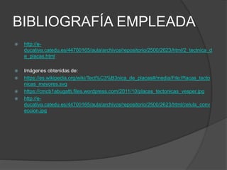 BIBLIOGRAFÍA EMPLEADA
 http://e-
ducativa.catedu.es/44700165/aula/archivos/repositorio/2500/2623/html/2_tectnica_d
e_placas.html
 Imágenes obtenidas de:
 https://es.wikipedia.org/wiki/Tect%C3%B3nica_de_placas#/media/File:Placas_tecto
nicas_mayores.svg
 https://cmcb1abugatti.files.wordpress.com/2011/10/placas_tectonicas_vesper.jpg
 http://e-
ducativa.catedu.es/44700165/aula/archivos/repositorio/2500/2623/html/celula_conv
eccion.jpg
 