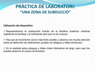 PRÀCTICA DE LABORATORI:
“UNA ZONA DE SUBDUCCIÓ”
Utilización del dispositivo

 Representamos la subducción tirando de la litosfera oceánica mientras
sujetamos la bandeja y el continente para que no se muevan.
 Haz que el movimiento sea lo más lento posible y observa con mucha atención
cómo se deforman los sedimentos: puedes ver pliegues y fallas (fracturas).
 En la realidad estos pliegues y fallas miden kilómetros de largo, pero aquí los
puedes observar en pocos centímetros.

 