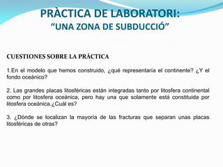 PRÀCTICA DE LABORATORI:
“UNA ZONA DE SUBDUCCIÓ”
CUESTIONES SOBRE LA PRÁCTICA
1.En el modelo que hemos construido, ¿qué representaría el continente? ¿Y el
fondo oceánico?

2. Las grandes placas litosféricas están integradas tanto por litosfera continental
como por litosfera oceánica, pero hay una que solamente está constituida por
litosfera oceánica.¿Cuál es?
3. ¿Dónde se localizan la mayoría de las fracturas que separan unas placas
litosféricas de otras?

 