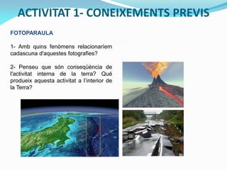 ACTIVITAT 1- CONEIXEMENTS PREVIS
FOTOPARAULA
1- Amb quins fenòmens relacionaríem
cadascuna d'aquestes fotografies?
2- Penseu que són conseqüència de
l'activitat interna de la terra? Qué
produeix aquesta activitat a l’interior de
la Terra?

 