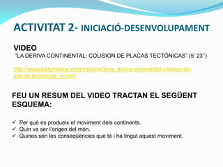 ACTIVITAT 2- INICIACIÓ-DESENVOLUPAMENT
VIDEO
“LA DERIVA CONTINENTAL: COLISION DE PLACAS TECTÓNICAS” (5’ 23’’)
http://www.dailymotion.com/video/xr3pos_deriva-continental-colision-deplacas-tectonicas_school

FEU UN RESUM DEL VIDEO TRACTAN EL SEGÜENT
ESQUEMA:
 Per què es produeix el moviment dels continents.
 Quin va ser l’origen del món.
 Quines són les conseqüències que té i ha tingut aquest moviment.

 