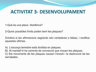 ACTIVITAT 3- DESENVOLUPAMENT
1-Què és una placa litosfèrica?
2-Quins possibles límits poden tenir les plaques?
3-Indica si les afirmacions següents són vertaderes o falses, i rectifica
aquestes últimes.

A) L’escorça terrestre està dividida en plaques.
B) Al mantell hi ha corrents de convecció que mouen les plaques.
C) Els moviments de les plaques causen l’erosió i la destrucció de les
serralades.

 