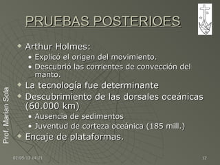 Prof.MarianSolaProf.MarianSola
02/05/1302/05/13 14:2114:21 1212
PRUEBAS POSTERIOESPRUEBAS POSTERIOES
 Arthur Holmes:Arthur Holmes:
• Explicó el origen del movimiento.Explicó el origen del movimiento.
• Descubrió las corrientes de convección delDescubrió las corrientes de convección del
manto.manto.
 La tecnología fue determinanteLa tecnología fue determinante
 Descubrimiento de las dorsales oceánicasDescubrimiento de las dorsales oceánicas
(60.000 km)(60.000 km)
• Ausencia de sedimentosAusencia de sedimentos
• Juventud de corteza oceánica (185 mill.)Juventud de corteza oceánica (185 mill.)
 Encaje de plataformas.Encaje de plataformas.
 