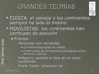 Prof.MarianSolaProf.MarianSola
02/05/1302/05/13 14:2114:21 22
GRANDES TEORÍASGRANDES TEORÍAS
 FIJISTAFIJISTA: el paisaje y los continentes: el paisaje y los continentes
siempre ha sido el mismo.siempre ha sido el mismo.
 MOVILISTASMOVILISTAS: los continentes han: los continentes han
cambiado de posicióncambiado de posición
• Previos:Previos:
 Alexander von Humboldt:Alexander von Humboldt:
• Complementariedad de costasComplementariedad de costas
• Continuidad de formaciones geológicas entreContinuidad de formaciones geológicas entre
América y Africa.América y Africa.
 Pellegrini: postuló la idea de un únicoPellegrini: postuló la idea de un único
continente.continente.
 Frank Taylor: precursor de …Frank Taylor: precursor de …
 