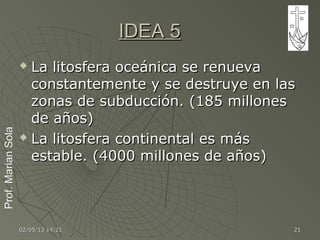 Prof.MarianSolaProf.MarianSola
02/05/1302/05/13 14:2114:21 2121
IDEA 5IDEA 5
 La litosfera oceánica se renuevaLa litosfera oceánica se renueva
constantemente y se destruye en lasconstantemente y se destruye en las
zonas de subducción. (185 milloneszonas de subducción. (185 millones
de años)de años)
 La litosfera continental es másLa litosfera continental es más
estable. (4000 millones de años)estable. (4000 millones de años)
 