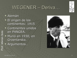 Prof.MarianSolaProf.MarianSola
02/05/1302/05/13 14:2114:21 33
WEGENER – Deriva…WEGENER – Deriva…
 AlemánAlemán
 El origen de losEl origen de los
continentes: 1915continentes: 1915
 Continentes unidosContinentes unidos
en PANGEA.en PANGEA.
 Murió en 1930, enMurió en 1930, en
Groenlandia.Groenlandia.
 Argumentos…Argumentos…
 