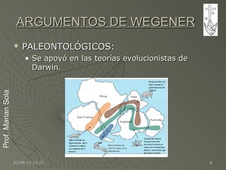 Prof.MarianSolaProf.MarianSola
02/05/1302/05/13 14:2114:21 66
ARGUMENTOS DE WEGENERARGUMENTOS DE WEGENER
 PALEONTOLÓGICOS:PALEONTOLÓGICOS:
• Se apoyó en las teorías evolucionistas deSe apoyó en las teorías evolucionistas de
Darwin.Darwin.
 