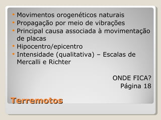    Movimentos orogenéticos naturais
   Propagação por meio de vibrações
   Principal causa associada à movimentação
    de placas
   Hipocentro/epicentro
   Intensidade (qualitativa) – Escalas de
    Mercalli e Richter

                                ONDE FICA?
                                  Página 18

Terremotos
 