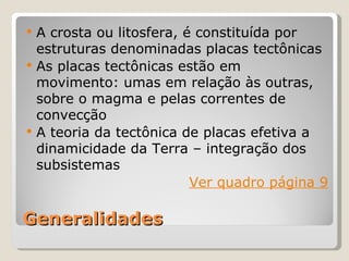    A crosta ou litosfera, é constituída por
    estruturas denominadas placas tectônicas
   As placas tectônicas estão em
    movimento: umas em relação às outras,
    sobre o magma e pelas correntes de
    convecção
   A teoria da tectônica de placas efetiva a
    dinamicidade da Terra – integração dos
    subsistemas
                            Ver quadro página 9

Generalidades
 