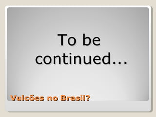 To be
     continued...

Vulcões no Brasil?
 