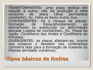  TRANSFORMANTES: uma placa desliza em
  relação à outra; não há produção e nem
  consumo      de    placa   (área    permanece
  constante). Ex: Falha de Santo André, Eua.
 CONVERGENTES: há o choque de placas;
  formação      de     fossa/afundamento     ou
  dobramento ou subducção ou deformação
  elevada (cadeia de montanhas). Ex: Fossa do
  Japão, Cordilheira dos Andes e Cordilheira do
  Himalaia.
 DIVERGENTES: as placas afastam-se; ocorre
  nos oceanos e também nos continentes
  (primeira fase para a formação de oceanos ou
  intensa atividade vulcânica).

Tipos básicos de limites
 